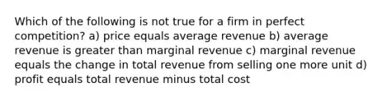 Which of the following is not true for a firm in perfect competition? a) price equals average revenue b) average revenue is greater than marginal revenue c) marginal revenue equals the change in total revenue from selling one more unit d) profit equals total revenue minus total cost