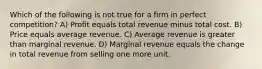 Which of the following is not true for a firm in perfect competition? A) Profit equals total revenue minus total cost. B) Price equals average revenue. C) Average revenue is greater than marginal revenue. D) Marginal revenue equals the change in total revenue from selling one more unit.