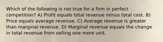 Which of the following is not true for a firm in perfect competition? A) Profit equals total revenue minus total cost. B) Price equals average revenue. C) Average revenue is greater than marginal revenue. D) Marginal revenue equals the change in total revenue from selling one more unit.