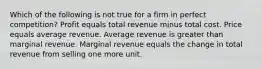 Which of the following is not true for a firm in perfect competition? Profit equals total revenue minus total cost. Price equals average revenue. Average revenue is greater than marginal revenue. Marginal revenue equals the change in total revenue from selling one more unit.