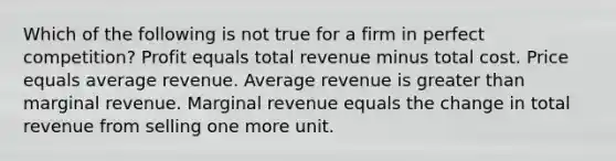 Which of the following is not true for a firm in perfect competition? Profit equals total revenue minus total cost. Price equals average revenue. Average revenue is <a href='https://www.questionai.com/knowledge/ktgHnBD4o3-greater-than' class='anchor-knowledge'>greater than</a> marginal revenue. Marginal revenue equals the change in total revenue from selling one more unit.