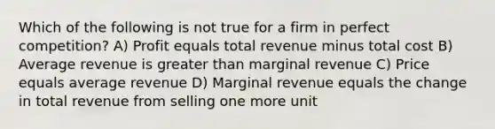 Which of the following is not true for a firm in perfect competition? A) Profit equals total revenue minus total cost B) Average revenue is greater than marginal revenue C) Price equals average revenue D) Marginal revenue equals the change in total revenue from selling one more unit