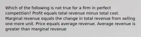 Which of the following is not true for a firm in perfect competition? Profit equals total revenue minus total cost. Marginal revenue equals the change in total revenue from selling one more unit. Price equals average revenue. Average revenue is greater than marginal revenue