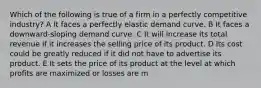 Which of the following is true of a firm in a perfectly competitive industry? A It faces a perfectly elastic demand curve. B It faces a downward-sloping demand curve. C It will increase its total revenue if it increases the selling price of its product. D Its cost could be greatly reduced if it did not have to advertise its product. E It sets the price of its product at the level at which profits are maximized or losses are m