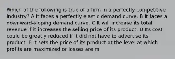 Which of the following is true of a firm in a perfectly competitive industry? A It faces a perfectly elastic demand curve. B It faces a downward-sloping demand curve. C It will increase its total revenue if it increases the selling price of its product. D Its cost could be greatly reduced if it did not have to advertise its product. E It sets the price of its product at the level at which profits are maximized or losses are m