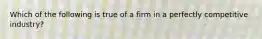 Which of the following is true of a firm in a perfectly competitive industry?