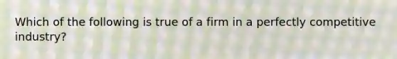 Which of the following is true of a firm in a perfectly competitive industry?