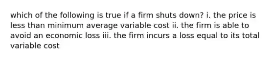 which of the following is true if a firm shuts down? i. the price is less than minimum average variable cost ii. the firm is able to avoid an economic loss iii. the firm incurs a loss equal to its total variable cost