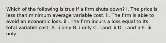 Which of the following is true if a firm shuts​ down? i. The price is less than minimum average variable cost. ii. The firm is able to avoid an economic loss. iii. The firm incurs a loss equal to its total variable cost. A. ii only B. i only C. i and iii D. i and ii E. iii only