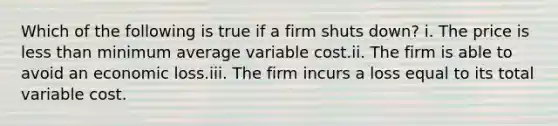 Which of the following is true if a firm shuts down? i. The price is <a href='https://www.questionai.com/knowledge/k7BtlYpAMX-less-than' class='anchor-knowledge'>less than</a> minimum average variable cost.ii. The firm is able to avoid an economic loss.iii. The firm incurs a loss equal to its total variable cost.