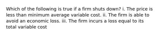 Which of the following is true if a firm shuts​ down? i. The price is <a href='https://www.questionai.com/knowledge/k7BtlYpAMX-less-than' class='anchor-knowledge'>less than</a> minimum average variable cost. ii. The firm is able to avoid an economic loss. iii. The firm incurs a loss equal to its total variable cost