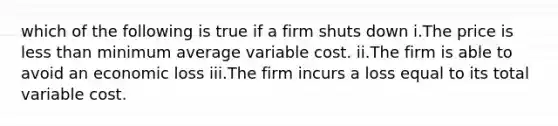 which of the following is true if a firm shuts down i.The price is less than minimum average variable cost. ii.The firm is able to avoid an economic loss iii.The firm incurs a loss equal to its total variable cost.