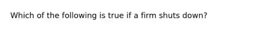 Which of the following is true if a firm shuts down?