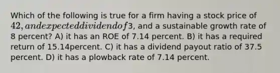 Which of the following is true for a firm having a stock price of 42, and expected dividend of3, and a sustainable growth rate of 8 percent? A) it has an ROE of 7.14 percent. B) it has a required return of 15.14percent. C) it has a dividend payout ratio of 37.5 percent. D) it has a plowback rate of 7.14 percent.