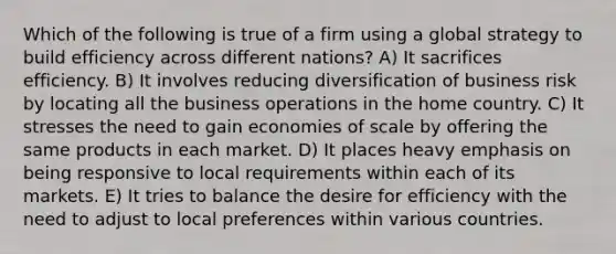 Which of the following is true of a firm using a global strategy to build efficiency across different nations? A) It sacrifices efficiency. B) It involves reducing diversification of business risk by locating all the business operations in the home country. C) It stresses the need to gain economies of scale by offering the same products in each market. D) It places heavy emphasis on being responsive to local requirements within each of its markets. E) It tries to balance the desire for efficiency with the need to adjust to local preferences within various countries.