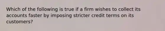 Which of the following is true if a firm wishes to collect its accounts faster by imposing stricter credit terms on its customers?