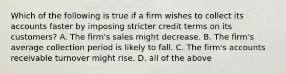 Which of the following is true if a firm wishes to collect its accounts faster by imposing stricter credit terms on its​ customers? A. The​ firm's sales might decrease. B. The​ firm's average collection period is likely to fall. C. The​ firm's accounts receivable turnover might rise. D. all of the above