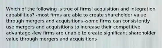 Which of the following is true of firms' acquisition and integration capabilities? -most firms are able to create shareholder value through mergers and acquisitions -some firms can consistently use mergers and acquisitions to increase their competitive advantage -few firms are unable to create significant shareholder value through mergers and acquisitions