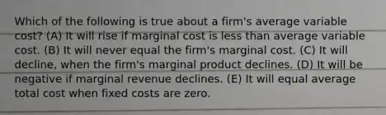 Which of the following is true about a firm's average variable cost? (A) It will rise if marginal cost is less than average variable cost. (B) It will never equal the firm's marginal cost. (C) It will decline, when the firm's marginal product declines. (D) It will be negative if marginal revenue declines. (E) It will equal average total cost when fixed costs are zero.