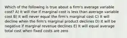 Which of the following is true about a firm's average variable cost? A) It will rise if marginal cost is less than average variable cost B) It will never equal the firm's marginal cost C) It will decline when the firm's marginal product declines D) It will be negative if marginal revenue declines E) It will equal average total cost when fixed costs are zero