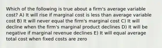 Which of the following is true about a firm's average variable cost? A) It will rise if marginal cost is less than average variable cost B) It will never equal the firm's marginal cost C) It will decline when the firm's marginal product declines D) It will be negative if marginal revenue declines E) It will equal average total cost when fixed costs are zero