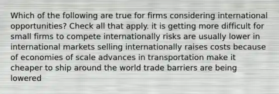 Which of the following are true for firms considering international opportunities? Check all that apply. it is getting more difficult for small firms to compete internationally risks are usually lower in international markets selling internationally raises costs because of economies of scale advances in transportation make it cheaper to ship around the world trade barriers are being lowered