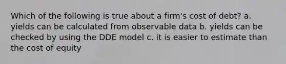 Which of the following is true about a firm's cost of debt? a. yields can be calculated from observable data b. yields can be checked by using the DDE model c. it is easier to estimate than the cost of equity