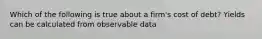 Which of the following is true about a firm's cost of debt? Yields can be calculated from observable data