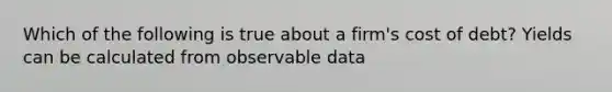 Which of the following is true about a firm's cost of debt? Yields can be calculated from observable data