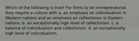 Which of the following is true? For firms to be entrepreneurial, they require a culture with a. an emphasis on individualism in Western nations and an emphasis on collectivism in Eastern nations. b. an exceptionally high level of collectivism. c. a balance of individualism and collectivism. d. an exceptionally high level of individualism.