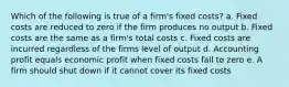 Which of the following is true of a firm's fixed costs? a. Fixed costs are reduced to zero if the firm produces no output b. Fixed costs are the same as a firm's total costs c. Fixed costs are incurred regardless of the firms level of output d. Accounting profit equals economic profit when fixed costs fall to zero e. A firm should shut down if it cannot cover its fixed costs