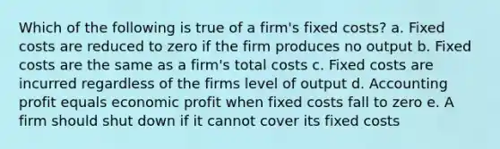 Which of the following is true of a firm's fixed costs? a. Fixed costs are reduced to zero if the firm produces no output b. Fixed costs are the same as a firm's total costs c. Fixed costs are incurred regardless of the firms level of output d. Accounting profit equals economic profit when fixed costs fall to zero e. A firm should shut down if it cannot cover its fixed costs