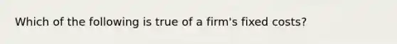 Which of the following is true of a firm's fixed costs?