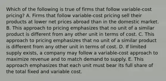 Which of the following is true of firms that follow variable-cost pricing? A. Firms that follow variable-cost pricing sell their products at lower net prices abroad than in the domestic market. B. This approach to pricing emphasizes that no unit of a similar product is different from any other unit in terms of cost. C. This approach to pricing emphasizes that no unit of a similar product is different from any other unit in terms of cost. D. If limited supply exists, a company may follow a variable-cost approach to maximize revenue and to match demand to supply. E. This approach emphasizes that each unit must bear its full share of the total fixed and variable cost.