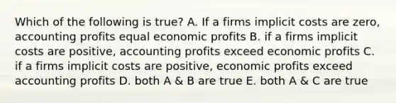 Which of the following is true? A. If a firms implicit costs are zero, accounting profits equal economic profits B. if a firms implicit costs are positive, accounting profits exceed economic profits C. if a firms implicit costs are positive, economic profits exceed accounting profits D. both A & B are true E. both A & C are true