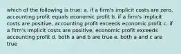 which of the following is true: a. if a firm's implicit costs are zero, accounting profit equals economic profit b. if a firm's implicit costs are positive, accounting profit exceeds economic profit c. if a firm's implicit costs are positive, economic profit exceeds accounting profit d. both a and b are true e. both a and c are true