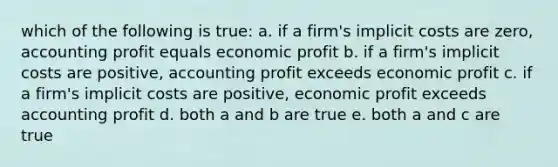 which of the following is true: a. if a firm's implicit costs are zero, accounting profit equals economic profit b. if a firm's implicit costs are positive, accounting profit exceeds economic profit c. if a firm's implicit costs are positive, economic profit exceeds accounting profit d. both a and b are true e. both a and c are true