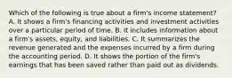 Which of the following is true about a firm's income statement? A. It shows a firm's financing activities and investment activities over a particular period of time. B. It includes information about a firm's assets, equity, and liabilities. C. It summarizes the revenue generated and the expenses incurred by a firm during the accounting period. D. It shows the portion of the firm's earnings that has been saved rather than paid out as dividends.