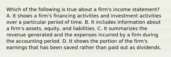 Which of the following is true about a firm's income statement? A. It shows a firm's financing activities and investment activities over a particular period of time. B. It includes information about a firm's assets, equity, and liabilities. C. It summarizes the revenue generated and the expenses incurred by a firm during the accounting period. D. It shows the portion of the firm's earnings that has been saved rather than paid out as dividends.