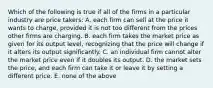 Which of the following is true if all of the firms in a particular industry are price takers: A. each firm can sell at the price it wants to charge, provided it is not too different from the prices other firms are charging. B. each firm takes the market price as given for its output level, recognizing that the price will change if it alters its output significantly. C. an individual firm cannot alter the market price even if it doubles its output. D. the market sets the price, and each firm can take it or leave it by setting a different price. E. none of the above