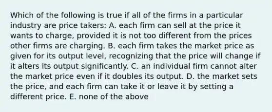 Which of the following is true if all of the firms in a particular industry are price takers: A. each firm can sell at the price it wants to charge, provided it is not too different from the prices other firms are charging. B. each firm takes the market price as given for its output level, recognizing that the price will change if it alters its output significantly. C. an individual firm cannot alter the market price even if it doubles its output. D. the market sets the price, and each firm can take it or leave it by setting a different price. E. none of the above