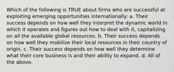 Which of the following is TRUE about firms who are successful at exploiting emerging opportunities internationally: a. Their success depends on how well they interpret the dynamic world in which it operates and figures out how to deal with it, capitalizing on all the available global resources. b. Their success depends on how well they mobilize their local resources in their country of origin. c. Their success depends on how well they determine what their core business is and their ability to expand. d. All of the above.