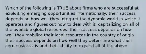 Which of the following is TRUE about firms who are successful at exploiting emerging opportunities internationally: their success depends on how well they interpret the dynamic world in which it operates and figures out how to deal with it, capitalizing on all of the available global resources. their success depends on how well they mobilize their local resources in the country of origin their success depends on how well they determine what their core business is and their ability to expand all of the above