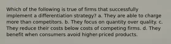 Which of the following is true of firms that successfully implement a differentiation strategy? a. They are able to charge more than competitors. b. They focus on quantity over quality. c. They reduce their costs below costs of competing firms. d. They benefit when consumers avoid higher-priced products.