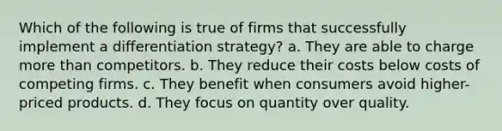 Which of the following is true of firms that successfully implement a differentiation strategy? a. They are able to charge more than competitors. b. They reduce their costs below costs of competing firms. c. They benefit when consumers avoid higher-priced products. d. They focus on quantity over quality.