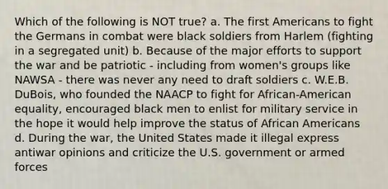 Which of the following is NOT true? a. The first Americans to fight the Germans in combat were black soldiers from Harlem (fighting in a segregated unit) b. Because of the major efforts to support the war and be patriotic - including from women's groups like NAWSA - there was never any need to draft soldiers c. W.E.B. DuBois, who founded the NAACP to fight for African-American equality, encouraged black men to enlist for military service in the hope it would help improve the status of African Americans d. During the war, the United States made it illegal express antiwar opinions and criticize the U.S. government or armed forces