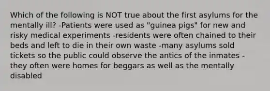 Which of the following is NOT true about the first asylums for the mentally ill? -Patients were used as "guinea pigs" for new and risky medical experiments -residents were often chained to their beds and left to die in their own waste -many asylums sold tickets so the public could observe the antics of the inmates -they often were homes for beggars as well as the mentally disabled