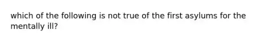 which of the following is not true of the first asylums for the mentally ill?