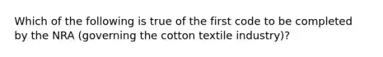 Which of the following is true of the first code to be completed by the NRA (governing the cotton textile industry)?