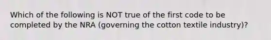 Which of the following is NOT true of the first code to be completed by the NRA (governing the cotton textile industry)?